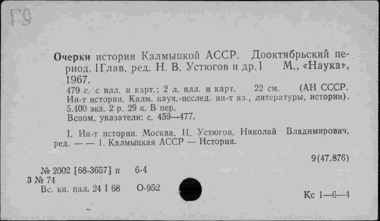 ﻿Очерки истории Калмыцкой АССР. Дооктябрьский период. [Глав. ред. Н. В. Устюгов и др.] М., «Наука», 1967.
479 с. с илл. и карт.; 2 л. илл. и карт. 22 см. (АН СССР. Ин-т истории. Калм, науч.-исслед. ин-т яз., литературы, истории). 5.400 экз. 2 р. 29 к. В пер.
Вспом. указатели: с. 459—477.
I. Ин-т истории. Москва. II. Устюгов, Николай Владимирович, ред.----1. Калмыцкая АССР — История.
№ 2002 [68-3657] п 3 № 74
Вс. кн. пал. 24 I 68
6-4
0-952
9(47.876)
Кс 1—6—4